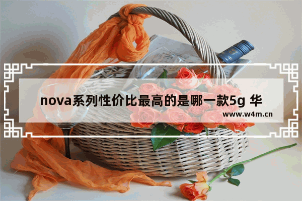 nova系列性价比最高的是哪一款5g 华为nova系列手机推荐性价比高吗