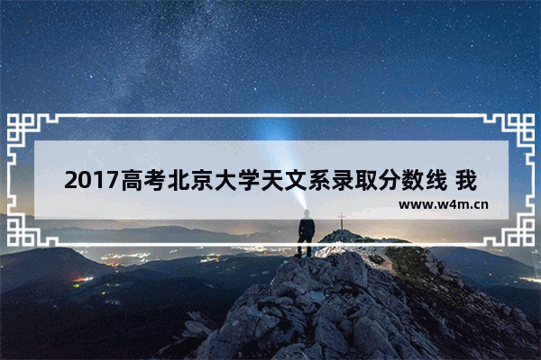 2017高考北京大学天文系录取分数线 我要考 谢了_南京大学天文系录取分数线