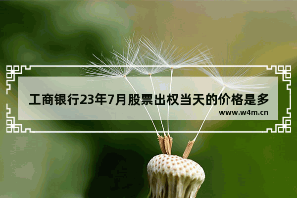 工商银行23年7月股票出权当天的价格是多少 工商股票