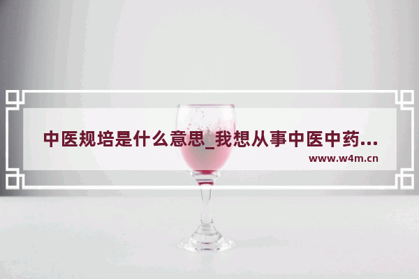 中医规培是什么意思_我想从事中医中药行业 要怎样才能入行