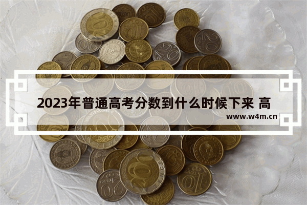 2023年普通高考分数到什么时候下来 高考分数线15日出来