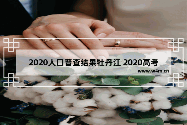 2020人口普查结果牡丹江 2020高考分数线牡丹江