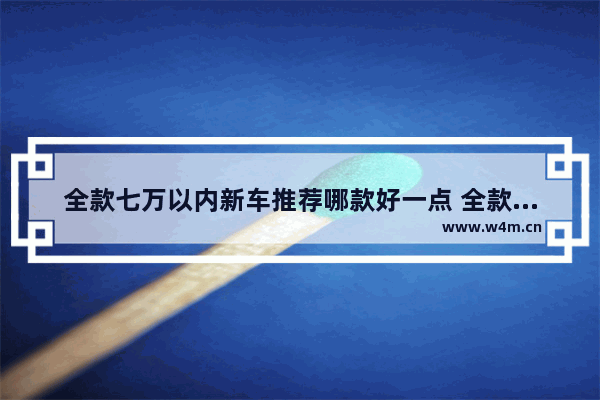 全款七万以内新车推荐哪款好一点 全款七万以内新车推荐哪款好一点