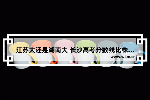 江苏大还是湖南大 长沙高考分数线比株洲低