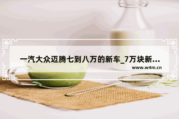 一汽大众迈腾七到八万的新车_7万块新车推荐一下车型
