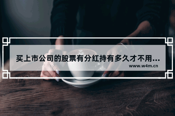 买上市公司的股票有分红持有多久才不用扣税 股票持有多久分红不扣税了