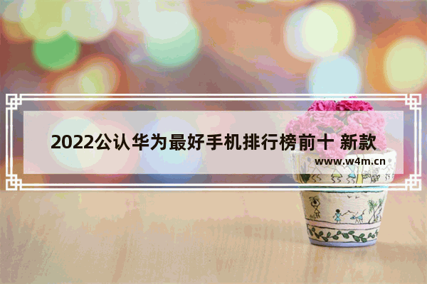 2022公认华为最好手机排行榜前十 新款5g手机推荐哪款好用