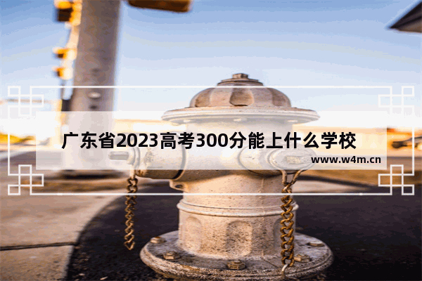 广东省2023高考300分能上什么学校 广东高考分数线能上哪些学校