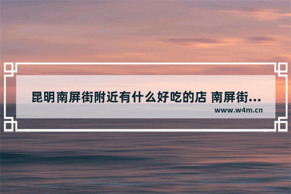 昆明南屏街附近有什么好吃的店 南屏街附近美食推荐7人