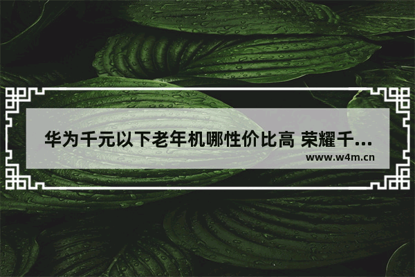 华为千元以下老年机哪性价比高 荣耀千元以内手机推荐哪款好