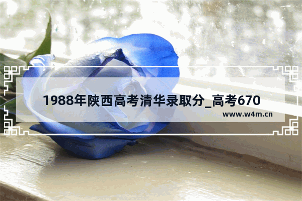 1988年陕西高考清华录取分_高考670分能上清华大学吗