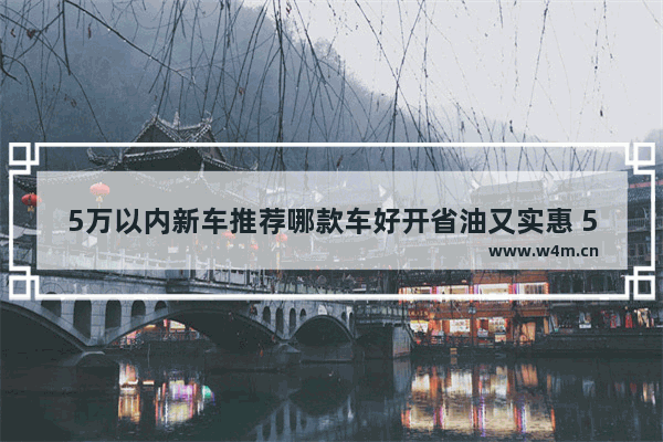 5万以内新车推荐哪款车好开省油又实惠 5万以内新车推荐哪款车好开省油又实惠