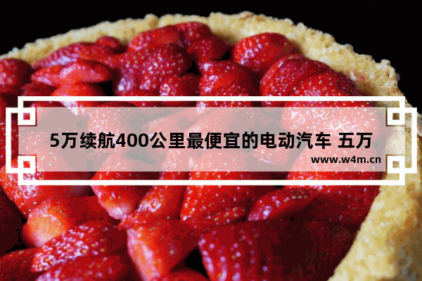 5万续航400公里最便宜的电动汽车 五万内新车推荐哪款车好一点耐用