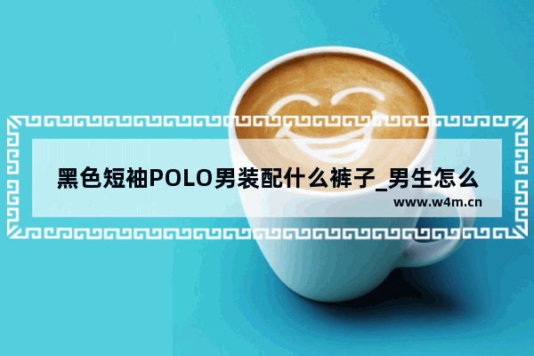 黑色短袖POLO男装配什么裤子_男生怎么穿搭出高级感