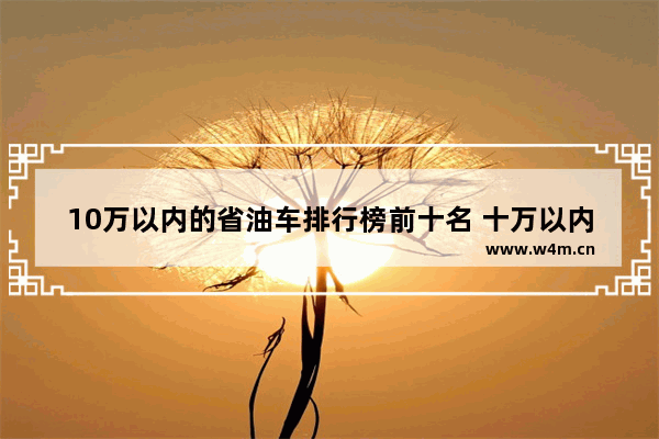 10万以内的省油车排行榜前十名 十万以内新车推荐哪款车好开省油耐用