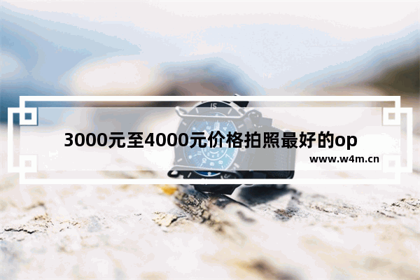 3000元至4000元价格拍照最好的oppo手机型号_四千元手机推荐哪款好