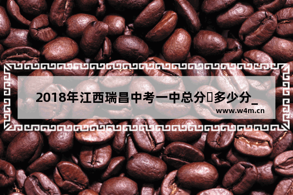 2018年江西瑞昌中考一中总分�多少分_2023年中考645分可以上九江中学吗