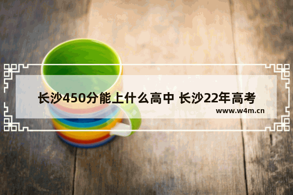 长沙450分能上什么高中 长沙22年高考分数线