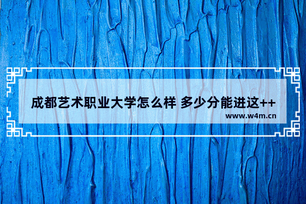 成都艺术职业大学怎么样 多少分能进这++校布 四川艺校高考分数线