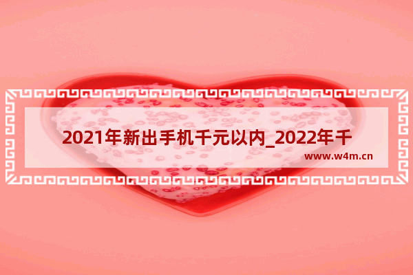 2021年新出手机千元以内_2022年千元手机值得入手的排行榜