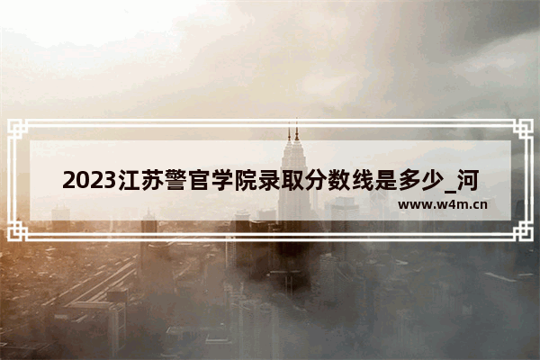 2023江苏警官学院录取分数线是多少_河南警察学院2023分数线预估