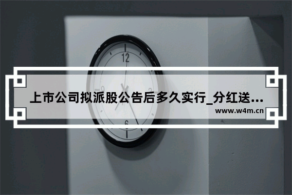 上市公司拟派股公告后多久实行_分红送转预案后多久实施