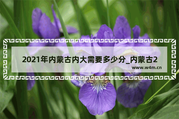 2021年内蒙古内大需要多少分_内蒙古2021中考预计分数线