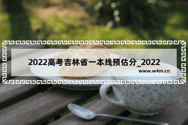 2022高考吉林省一本线预估分_2022年吉林重本一般需要多少分