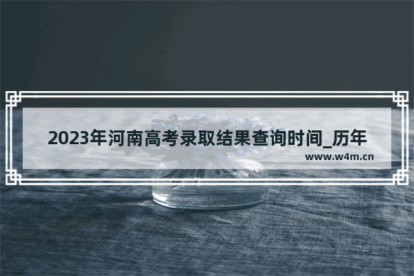 2023年河南高考录取结果查询时间_历年河南高考分数线成绩公布时间