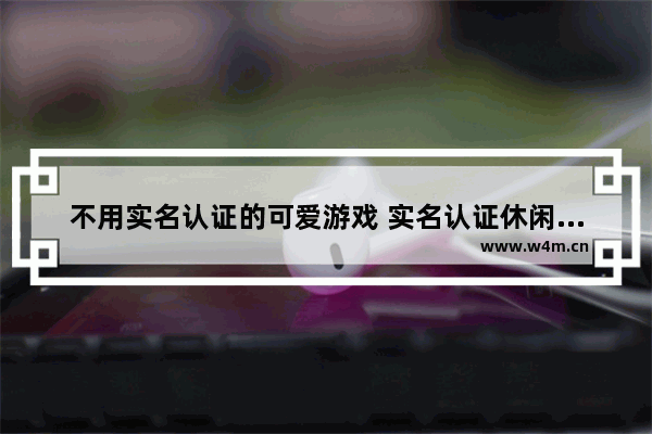 不用实名认证的可爱游戏 实名认证休闲好玩的小游戏推荐