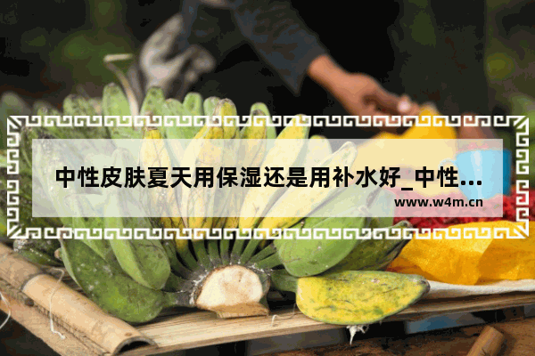 中性皮肤夏天用保湿还是用补水好_中性穿搭夏季女