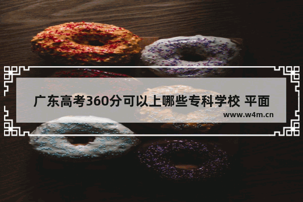 广东高考360分可以上哪些专科学校 平面设计对口高考分数线