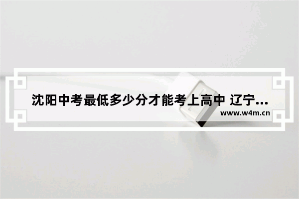 沈阳中考最低多少分才能考上高中 辽宁中学高考分数线是多少