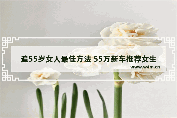 追55岁女人最佳方法 55万新车推荐女生开什么车型好