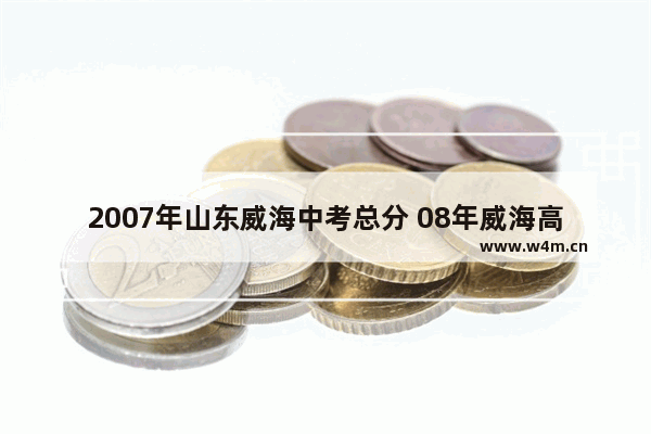 2007年山东威海中考总分 08年威海高考分数线查询