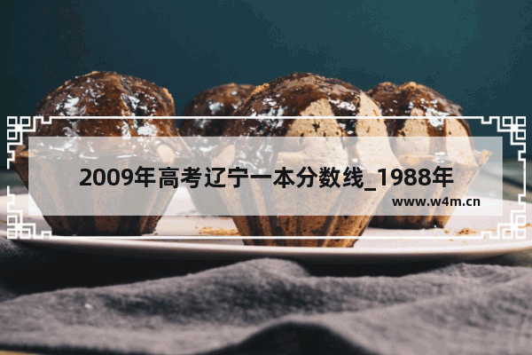 2009年高考辽宁一本分数线_1988年辽宁高考分数线及录取率