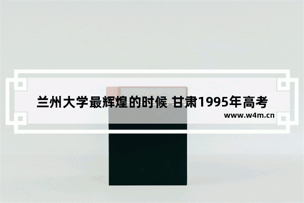 兰州大学最辉煌的时候 甘肃1995年高考分数线