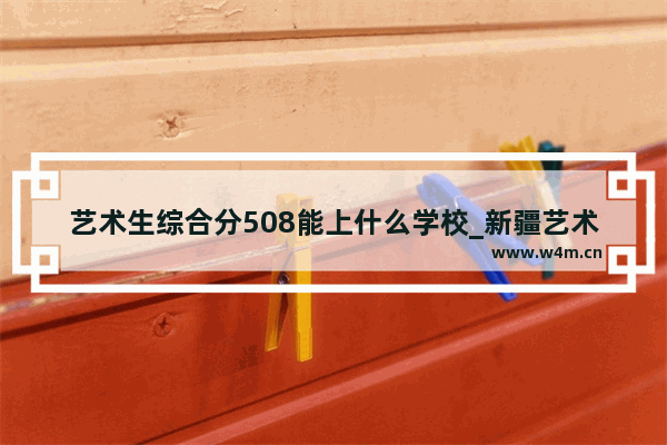 艺术生综合分508能上什么学校_新疆艺术学院文化课分数线