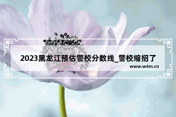 2023黑龙江预估警校分数线_警校缩招了分数会涨吗