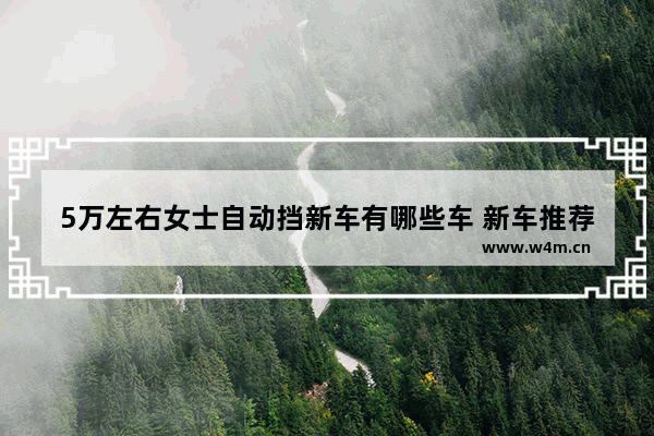 5万左右女士自动挡新车有哪些车 新车推荐手动挡女士车型有哪些呢