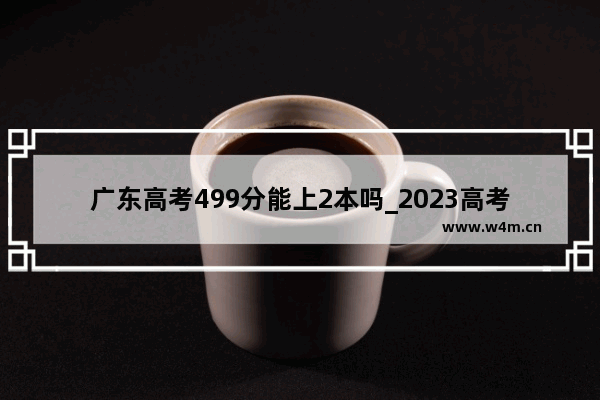 广东高考499分能上2本吗_2023高考广东位次46235对应2022高考是多少分