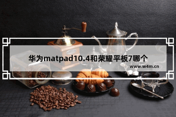 华为matpad10.4和荣耀平板7哪个好 今天股票行情查询华为