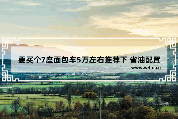 要买个7座面包车5万左右推荐下 省油配置高_十二万的车首付五万月供多少