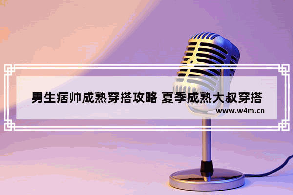 男生痞帅成熟穿搭攻略 夏季成熟大叔穿搭