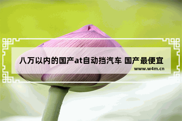 八万以内的国产at自动挡汽车 国产最便宜自动挡新车推荐哪款车型好