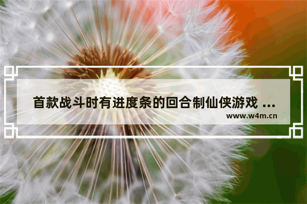 首款战斗时有进度条的回合制仙侠游戏 经典仙侠游戏回合制游戏推荐