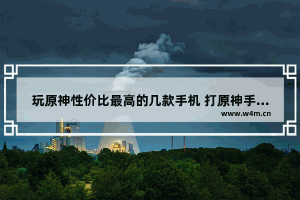 玩原神性价比最高的几款手机 打原神手机推荐哪款好用点