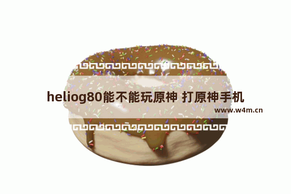 heliog80能不能玩原神 打原神手机推荐百元机