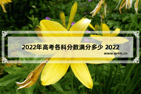 2022年高考各科分数满分多少 2022年高考分数线各科