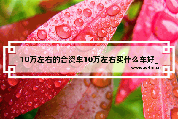 10万左右的合资车10万左右买什么车好_十万左右新车推荐合资轿车有哪些呢